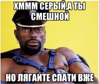 хммм серый,а ты смешной Но лягайте спати вже