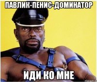 Павлик-Пенис-доминатор Иди ко мне