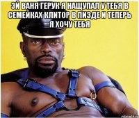 эй ваня герук я нащупал у тебя в семейках клитор в пизде и теперь я хочу тебя 