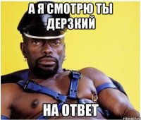 А я смотрю ты дерзкий НА ОТВЕТ