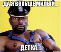 Да я вообще милый... Детка...