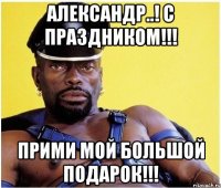 Александр..! С праздником!!! Прими мой большой подарок!!!