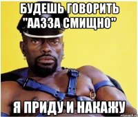 будешь говорить "аазза смищно" я приду и накажу