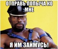 Отправь ПОПЫЧА ко мне Я им займусь!