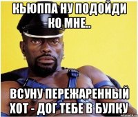 Кьюппа ну подойди ко мне.. Всуну пережаренный хот - дог тебе в булку