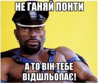Не ганяй понти А то він тебе відшльопає!