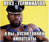 яРуз - терминатор, а вы - куски говна и импотенты