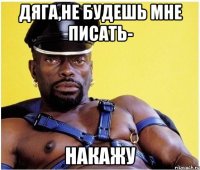 Дяга,не будешь мне писать- НАКАЖУ