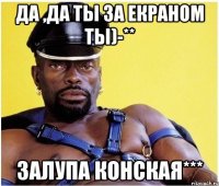 Да ,да ты за екраном ты)-** Залупа конская***