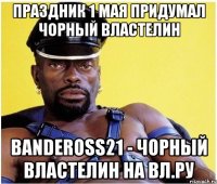 Праздник 1 мая придумал Чорный Властелин bandeross21 - Чорный Властелин на Вл.ру