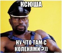 Ксюша ну что там с коленями ?))