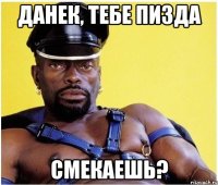 Данек, тебе пизда Смекаешь?