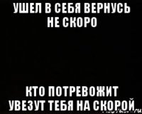 УШЕЛ В СЕБЯ ВЕРНУСЬ НЕ СКОРО КТО ПОТРЕВОЖИТ УВЕЗУТ ТЕБЯ НА СКОРОЙ