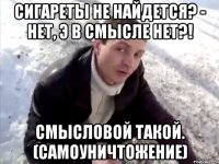 Сигареты не найдется? - нет, э в смысле нет?! Смысловой такой. (Самоуничтожение)