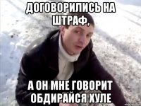 договорились на штраф, а он мне говорит обдирайся хуле