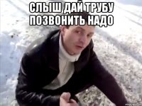 Слыш дай трубу позвонить надо 