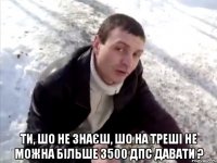  Ти, шо не знаєш, шо на треші не можна більше 3500 ДПС давати ?