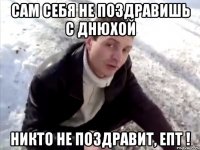 сам себя не поздравишь с днюхой никто не поздравит, епт !