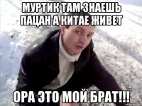 Муртик там знаешь пацан а китае живет ора это мой брат!!!