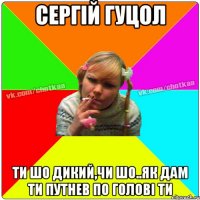 Сергій Гуцол ти шо дикий,чи шо..як дам ти путнев по голові Ти