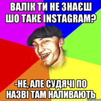 Валік ти не знаєш шо таке instagram? -не, але судячі по назві там наливають