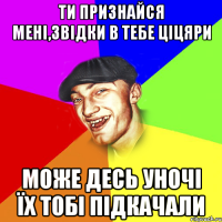 ти признайся мені,звідки в тебе ціцяри може десь уночі їх тобі підкачали