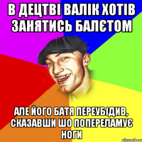 в децтві валік хотів занятись балєтом але його батя переубідив, сказавши шо попереламує ноги