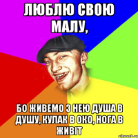 люблю свою малу, бо живемо з нею душа в душу, кулак в око, нога в живіт