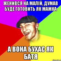 женився на малій, думав буде готовить як мамка а вона бухає як батя