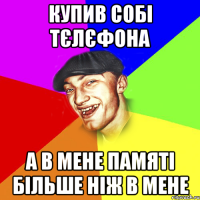 Купив собі тєлєфона а в мене памяті більше ніж в мене