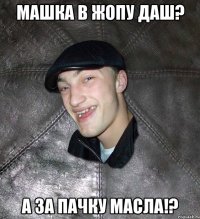 машка в жопу даш? а за пачку масла!?