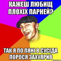 кажеш любищ плохіх парней? так я по пяні в сусіда порося захуярив