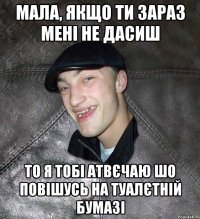 мала, якщо ти зараз мені не дасиш то я тобі атвєчаю шо повішусь на туалєтній бумазі