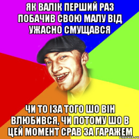як валік перший раз побачив свою малу від ужасно смущався чи то іза того шо він влюбився, чи потому шо в цей момент срав за гаражем