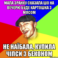 мала зранку сказала шо на вечерю буде картошка з мясом не наїбала, купила чіпси з беконом