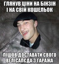 глянув ціни на бінзін і на свій кошельок пішов доставати свого велісапєда з гаража