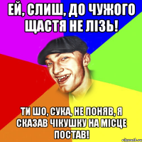 ей, слиш, до чужого щастя не лізь! ти шо, сука, не поняв, я сказав чікушку на місце постав!