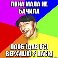 пока мала не бачила пооб'їдав всі верхушкі з паскі