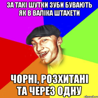 за такі шутки зуби бувають як в валіка штахети чорні, розхитані та через одну