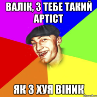 валік, з тебе такий артіст як з хуя віник