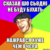 сказав шо сьодні не буду бухать нажрався хуже чем вчєра