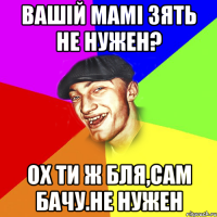 Вашій мамі зять не нужен? Ох ти ж бля,сам бачу.Не нужен