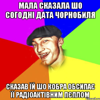 Мала сказала шо согодні дата Чорнобиля Сказав їй шо кобра обсипає її радіоактівним пєплом