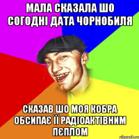 Мала сказала шо согодні дата Чорнобиля Сказав шо моя кобра обсипає її радіоактівним пєплом