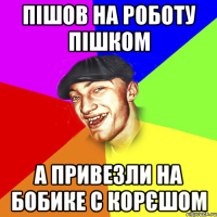 Пішов на роботу пішком А привезли на бобике с корєшом