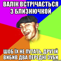 валік встрічається з близнючкой шоб їх не путать, другій вибив два передні зуби