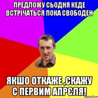 предложу сьодня кеде встрічаться пока свободен якшо откаже ,скажу с первим апрєля!