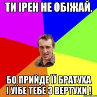 Ти Ірен не обіжай, бо прийде її братуха і уїбе тебе з вертухи !