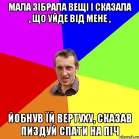 мала зібрала вещі і сказала , що уйде від мене , йобнув їй вертуху, сказав пиздуй спати на піч