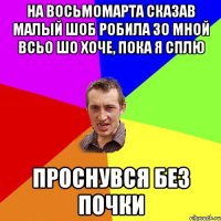 на восьмомарта сказав малый шоб робила зо мной всьо шо хоче, пока я сплю проснувся без почки